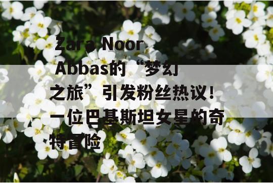  Zara Noor Abbas的“梦幻之旅”引发粉丝热议！一位巴基斯坦女星的奇特冒险