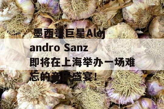  墨西哥巨星Alejandro Sanz即将在上海举办一场难忘的音乐盛宴！